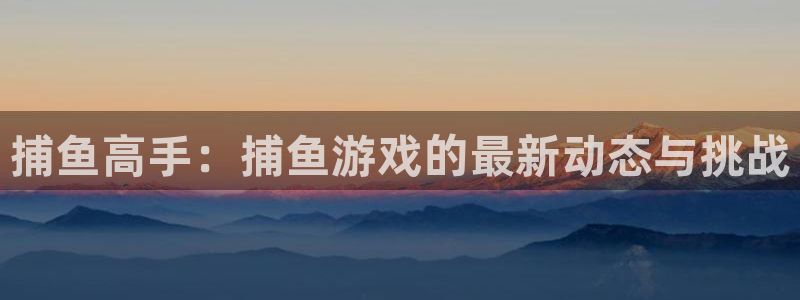 奇亿娱乐登陆：捕鱼高手：捕鱼游戏的最新动态与挑战