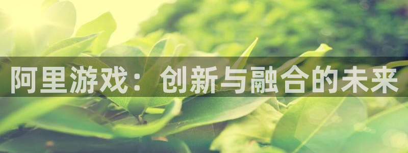 奇亿娱乐测速：阿里游戏：创新与融合的未来